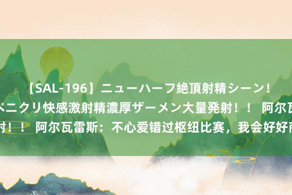 【SAL-196】ニューハーフ絶頂射精シーン！8時間 こだわりのデカペニクリ快感激射精濃厚ザーメン大量発射！！ 阿尔瓦雷斯：不心爱错过枢纽比赛，我会好好商量我方的异日