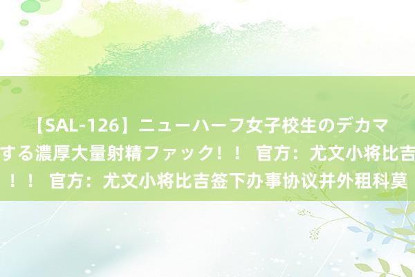 【SAL-126】ニューハーフ女子校生のデカマラが生穿きブルマを圧迫する濃厚大量射精ファック！！ 官方：尤文小将比吉签下办事协议并外租科莫