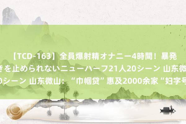 【TCD-163】全員爆射精オナニー4時間！暴発寸前！！ペニクリの疼きを止められないニューハーフ21人20シーン 山东微山：“巾帼贷”惠及2000余家“妇字号”企业