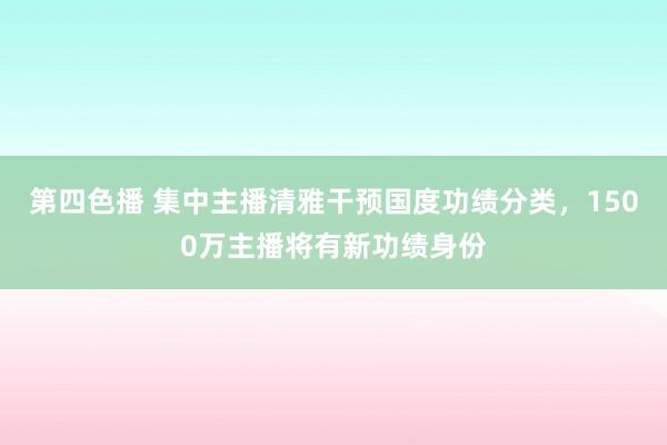 第四色播 集中主播清雅干预国度功绩分类，1500万主播将有新功绩身份