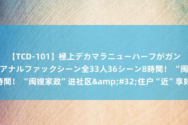 【TCD-101】極上デカマラニューハーフがガン掘り前立腺直撃快感逆アナルファックシーン全33人36シーン8時間！ “闽嫂家政”进社区&#32;住户“近”享好意思好活命