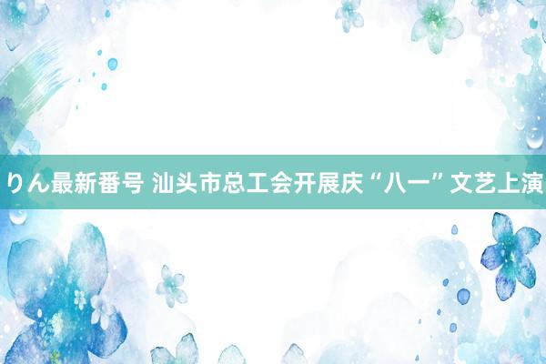 りん最新番号 汕头市总工会开展庆“八一”文艺上演