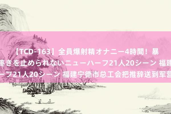 【TCD-163】全員爆射精オナニー4時間！暴発寸前！！ペニクリの疼きを止められないニューハーフ21人20シーン 福建宁德市总工会把推辞送到军营