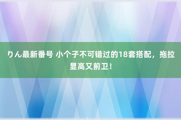 りん最新番号 小个子不可错过的18套搭配，拖拉显高又前卫！