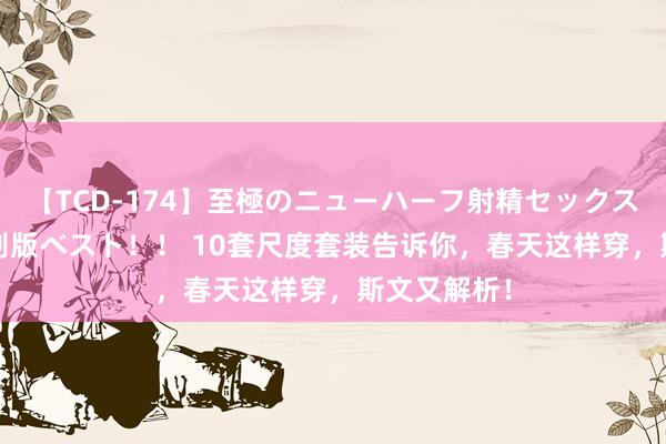 【TCD-174】至極のニューハーフ射精セックス16時間 特別版ベスト！！ 10套尺度套装告诉你，春天这样穿，斯文又解析！