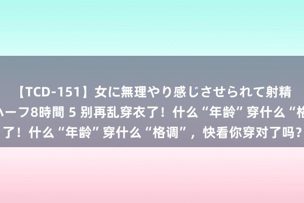 【TCD-151】女に無理やり感じさせられて射精までしてしまうニューハーフ8時間 5 别再乱穿衣了！什么“年龄”穿什么“格调”，快看你穿对了吗？