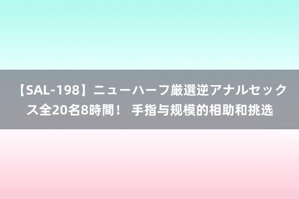 【SAL-198】ニューハーフ厳選逆アナルセックス全20名8時間！ 手指与规模的相助和挑选