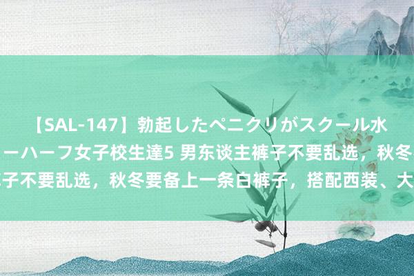 【SAL-147】勃起したペニクリがスクール水着を圧迫してしまうニューハーフ女子校生達5 男东谈主裤子不要乱选，秋冬要备上一条白裤子，搭配西装、大衣齐很帅