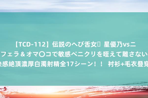 【TCD-112】伝説のへび舌女・星優乃vsニューハーフ4時間 最高のフェラ＆オマ〇コで敏感ペニクリを咥えて離さない潮吹き快感絶頂濃厚白濁射精全17シーン！！ 衬衫+毛衣叠穿也能穿得高等，套路原本这样浅易！