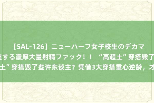 【SAL-126】ニューハーフ女子校生のデカマラが生穿きブルマを圧迫する濃厚大量射精ファック！！ “高超土”穿搭毁了些许东谈主？凭借3大穿搭重心逆龄，才显优雅气质