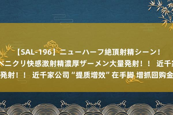 【SAL-196】ニューハーフ絶頂射精シーン！8時間 こだわりのデカペニクリ快感激射精濃厚ザーメン大量発射！！ 近千家公司“提质增效”在手脚 增抓回购金额大幅攀升