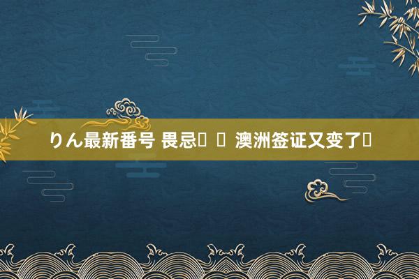 りん最新番号 畏忌❗❗澳洲签证又变了❓