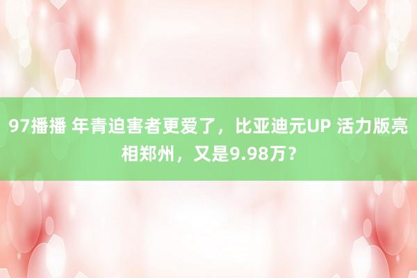 97播播 年青迫害者更爱了，比亚迪元UP 活力版亮相郑州，又是9.98万？