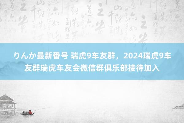 りんか最新番号 瑞虎9车友群，2024瑞虎9车友群瑞虎车友会微信群俱乐部接待加入