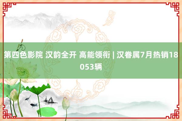 第四色影院 汉韵全开 高能领衔 | 汉眷属7月热销18053辆