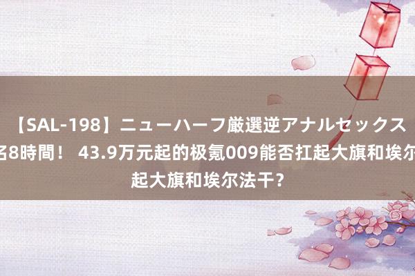 【SAL-198】ニューハーフ厳選逆アナルセックス全20名8時間！ 43.9万元起的极氪009能否扛起大旗和埃尔法干？