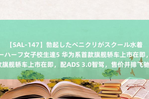 【SAL-147】勃起したペニクリがスクール水着を圧迫してしまうニューハーフ女子校生達5 华为系首款旗舰轿车上市在即，配ADS 3.0智驾，售价并排飞驰E级