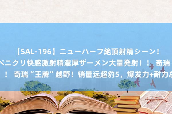 【SAL-196】ニューハーフ絶頂射精シーン！8時間 こだわりのデカペニクリ快感激射精濃厚ザーメン大量発射！！ 奇瑞“王牌”越野！销量远超豹5，爆发力+耐力总计，低廉好几万