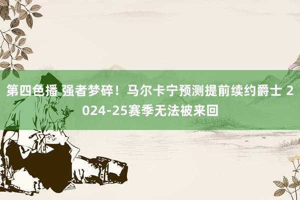 第四色播 强者梦碎！马尔卡宁预测提前续约爵士 2024-25赛季无法被来回