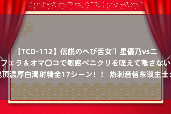 【TCD-112】伝説のへび舌女・星優乃vsニューハーフ4時間 最高のフェラ＆オマ〇コで敏感ペニクリを咥えて離さない潮吹き快感絶頂濃厚白濁射精全17シーン！！ 热刺音信东谈主士：皇马追求C-罗梅罗，列维将狮子大启齿