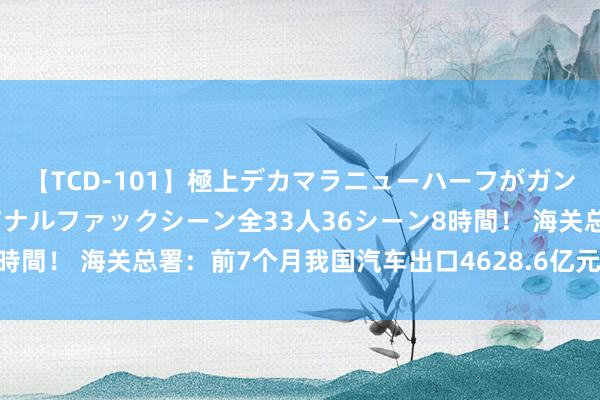 【TCD-101】極上デカマラニューハーフがガン掘り前立腺直撃快感逆アナルファックシーン全33人36シーン8時間！ 海关总署：前7个月我国汽车出口4628.6亿元，增20.7%