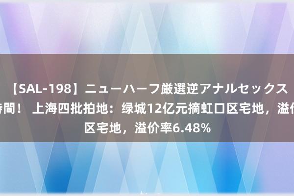 【SAL-198】ニューハーフ厳選逆アナルセックス全20名8時間！ 上海四批拍地：绿城12亿元摘虹口区宅地，溢价率6.48%