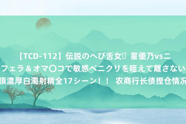 【TCD-112】伝説のへび舌女・星優乃vsニューハーフ4時間 最高のフェラ＆オマ〇コで敏感ペニクリを咥えて離さない潮吹き快感絶頂濃厚白濁射精全17シーン！！ 农商行长债捏仓情况屡受关心，江苏省内农商行恢复最新情况