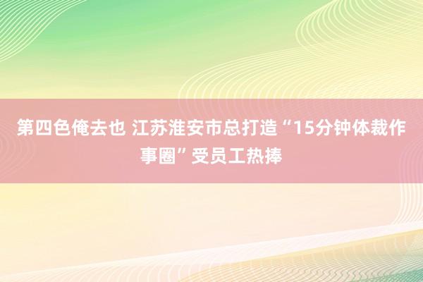 第四色俺去也 江苏淮安市总打造“15分钟体裁作事圈”受员工热捧