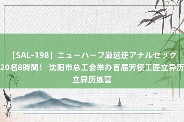 【SAL-198】ニューハーフ厳選逆アナルセックス全20名8時間！ 沈阳市总工会举办首届劳模工匠立异历练营