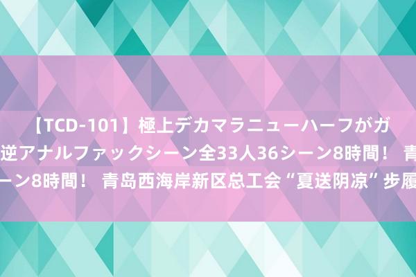 【TCD-101】極上デカマラニューハーフがガン掘り前立腺直撃快感逆アナルファックシーン全33人36シーン8時間！ 青岛西海岸新区总工会“夏送阴凉”步履全面初始