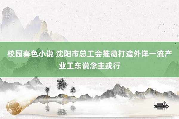 校园春色小说 沈阳市总工会推动打造外洋一流产业工东说念主戎行