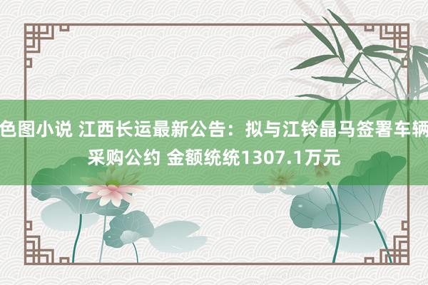 色图小说 江西长运最新公告：拟与江铃晶马签署车辆采购公约 金额统统1307.1万元