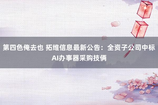 第四色俺去也 拓维信息最新公告：全资子公司中标AI办事器采购技俩