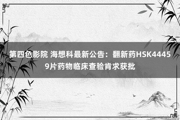 第四色影院 海想科最新公告：翻新药HSK44459片药物临床查验肯求获批