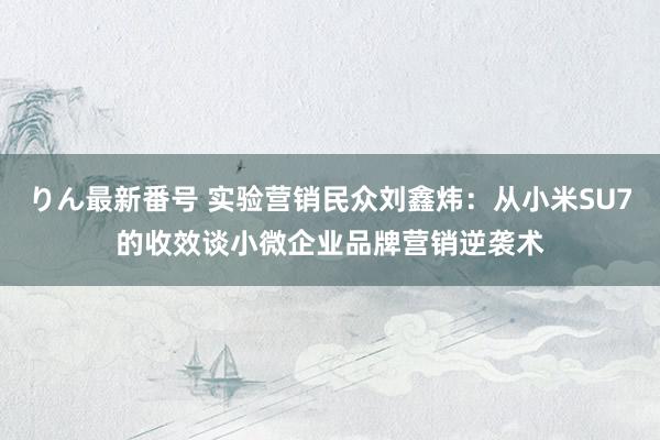 りん最新番号 实验营销民众刘鑫炜：从小米SU7的收效谈小微企业品牌营销逆袭术