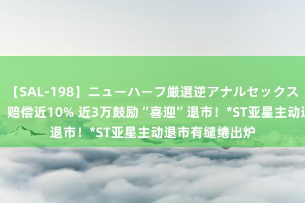 【SAL-198】ニューハーフ厳選逆アナルセックス全20名8時間！ 赔偿近10% 近3万鼓励“喜迎”退市！*ST亚星主动退市有缱绻出炉