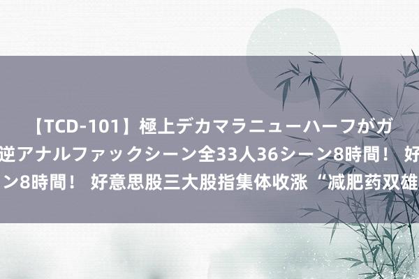 【TCD-101】極上デカマラニューハーフがガン掘り前立腺直撃快感逆アナルファックシーン全33人36シーン8時間！ 好意思股三大股指集体收涨 “减肥药双雄”延续大涨