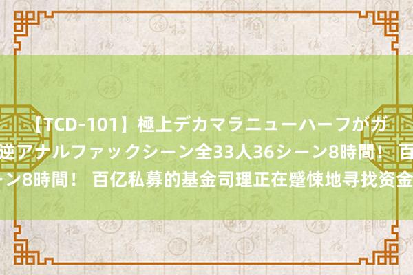 【TCD-101】極上デカマラニューハーフがガン掘り前立腺直撃快感逆アナルファックシーン全33人36シーン8時間！ 百亿私募的基金司理正在蹙悚地寻找资金 “求合营”