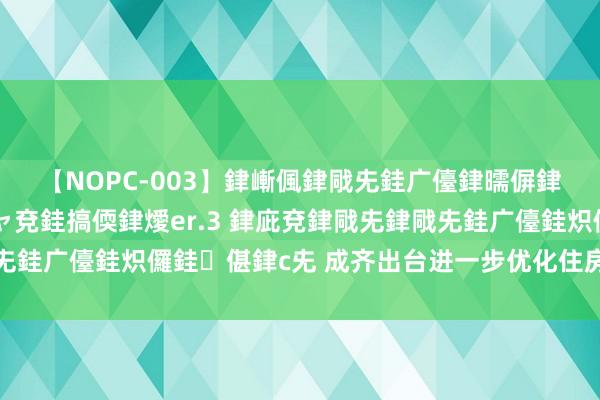 【NOPC-003】銉嶃偑銉戙兂銈广儓銉曘偋銉嗐偅銉冦偡銉ャ儫銉ャ兗銈搞偄銉燰er.3 銉庛兗銉戙兂銉戙兂銈广儓銈炽儸銈偡銉с兂 成齐出台进一步优化住房往复联系策略