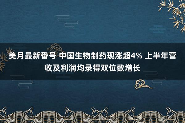 美月最新番号 中国生物制药现涨超4% 上半年营收及利润均录得双位数增长