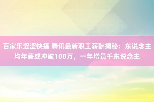 百家乐涩涩快播 腾讯最新职工薪酬揭秘：东说念主均年薪或冲破100万，一年增员千东说念主