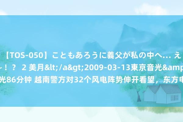 【TOS-050】こともあろうに義父が私の中へ… え～中出しなのぉ～！？ 2 美月</a>2009-03-13東京音光&$東京音光86分钟 越南警方对32个风电阵势伸开看望，东方电气申诉：公司越南风电阵势未受影响