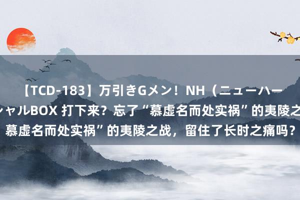 【TCD-183】万引きGメン！NH（ニューハーフ）ペニクリ狩りスペシャルBOX 打下来？忘了“慕虚名而处实祸”的夷陵之战，留住了长时之痛吗？