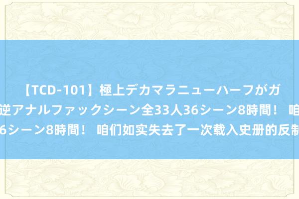 【TCD-101】極上デカマラニューハーフがガン掘り前立腺直撃快感逆アナルファックシーン全33人36シーン8時間！ 咱们如实失去了一次载入史册的反制机遇