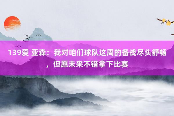 139爱 亚森：我对咱们球队这周的备战尽头舒畅，但愿未来不错拿下比赛