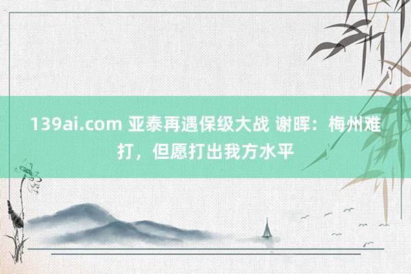 139ai.com 亚泰再遇保级大战 谢晖：梅州难打，但愿打出我方水平