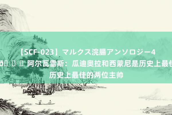 【SCF-023】マルクス浣腸アンソロジー4時間 高情商?阿尔瓦雷斯：瓜迪奥拉和西蒙尼是历史上最佳的两位主帅