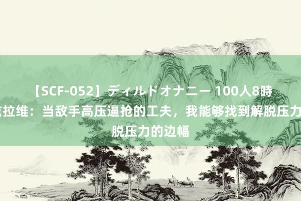 【SCF-052】ディルドオナニー 100人8時間 马兹拉维：当敌手高压逼抢的工夫，我能够找到解脱压力的边幅