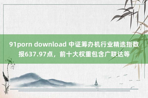 91porn download 中证筹办机行业精选指数报637.97点，前十大权重包含广联达等