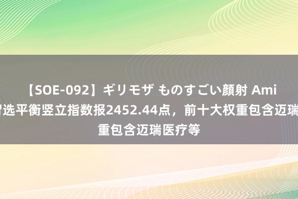 【SOE-092】ギリモザ ものすごい顔射 Ami 中证智选平衡竖立指数报2452.44点，前十大权重包含迈瑞医疗等